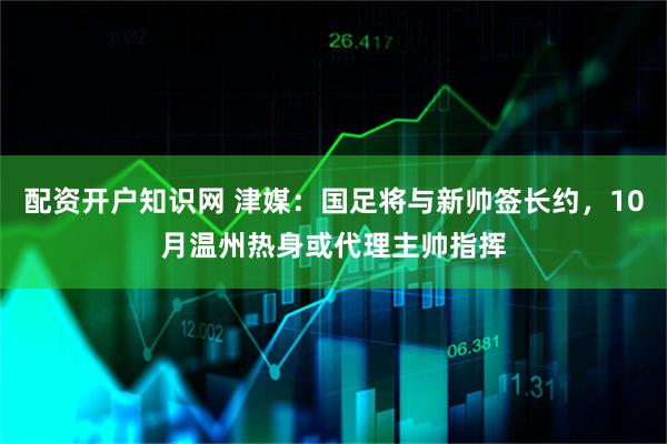 配资开户知识网 津媒：国足将与新帅签长约，10月温州热身或代理主帅指挥