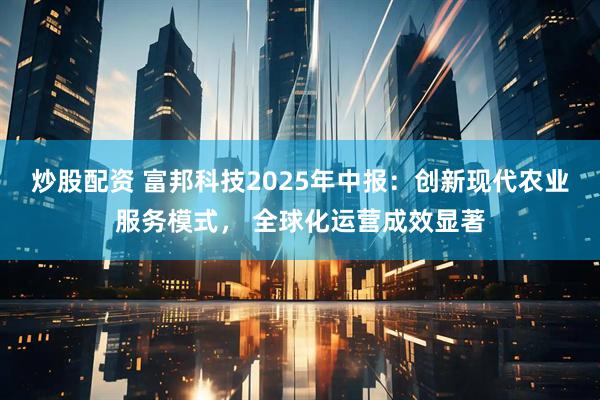 炒股配资 富邦科技2025年中报：创新现代农业服务模式， 全球化运营成效显著