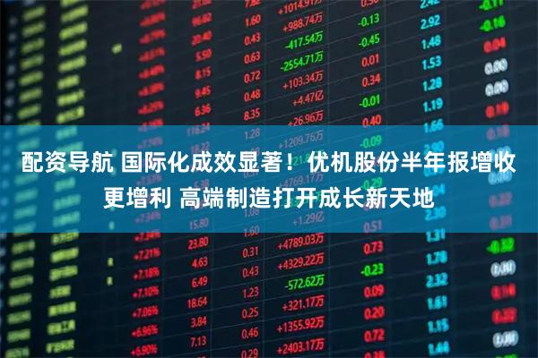 配资导航 国际化成效显著！优机股份半年报增收更增利 高端制造打开成长新天地
