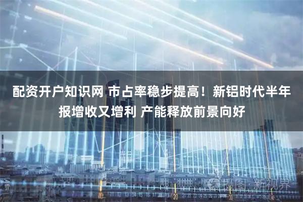 配资开户知识网 市占率稳步提高！新铝时代半年报增收又增利 产能释放前景向好