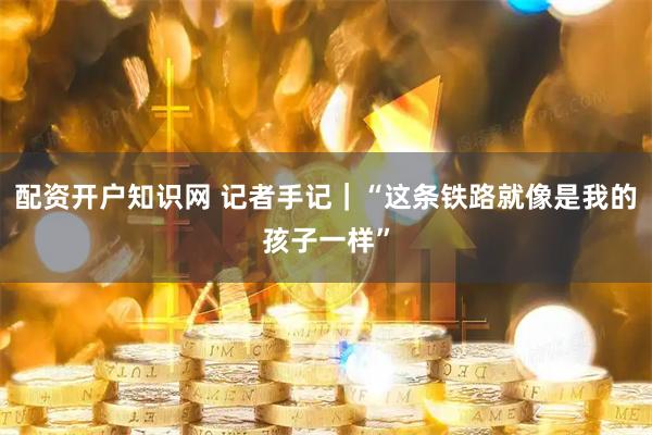 配资开户知识网 记者手记｜“这条铁路就像是我的孩子一样”