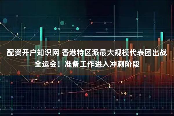 配资开户知识网 香港特区派最大规模代表团出战全运会！准备工作进入冲刺阶段