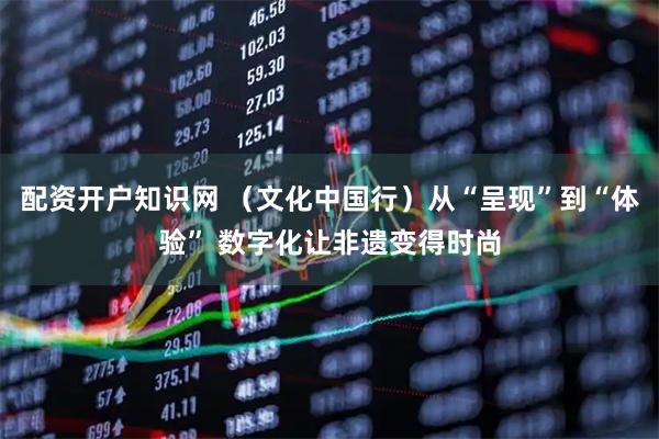 配资开户知识网 （文化中国行）从“呈现”到“体验” 数字化让非遗变得时尚