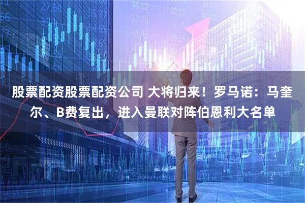 股票配资股票配资公司 大将归来！罗马诺：马奎尔、B费复出，进入曼联对阵伯恩利大名单