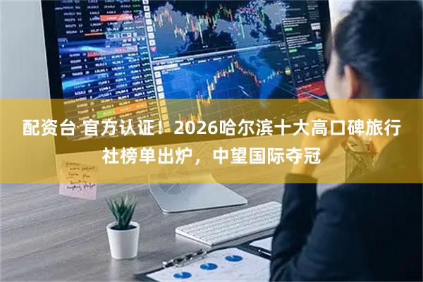 配资台 官方认证！2026哈尔滨十大高口碑旅行社榜单出炉，中望国际夺冠