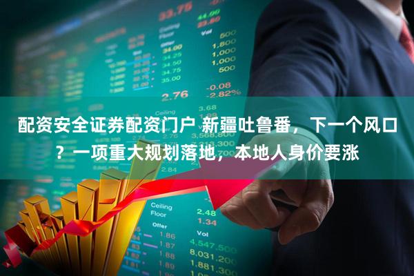 配资安全证券配资门户 新疆吐鲁番，下一个风口？一项重大规划落地，本地人身价要涨