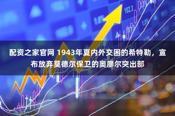 配资之家官网 1943年夏内外交困的希特勒，宣布放弃莫德尔保卫的奥廖尔突出部