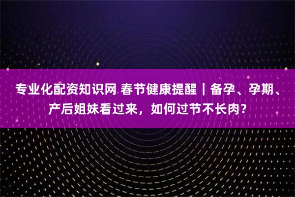 专业化配资知识网 春节健康提醒｜备孕、孕期、产后姐妹看过来，如何过节不长肉？