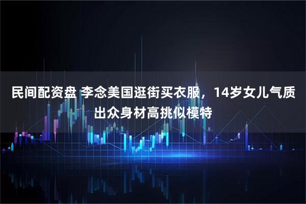 民间配资盘 李念美国逛街买衣服，14岁女儿气质出众身材高挑似模特