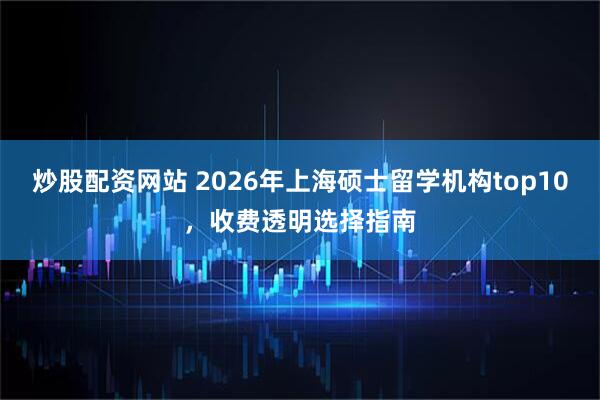 炒股配资网站 2026年上海硕士留学机构top10，收费透明选择指南