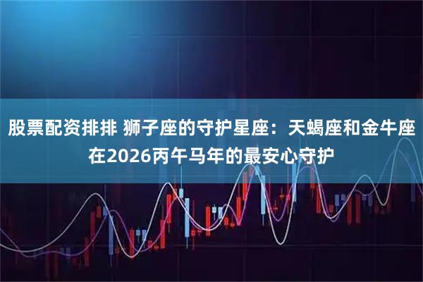 股票配资排排 狮子座的守护星座：天蝎座和金牛座在2026丙午马年的最安心守护