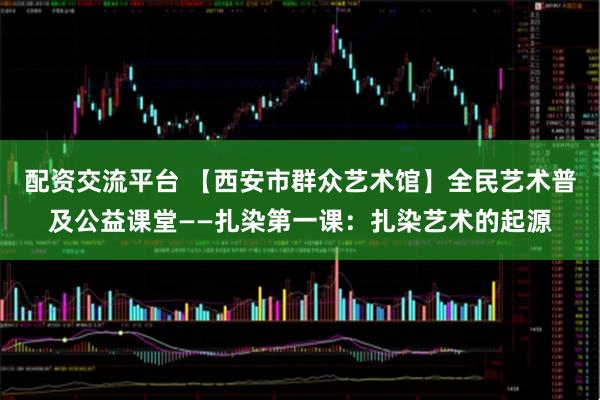 配资交流平台 【西安市群众艺术馆】全民艺术普及公益课堂——扎染第一课：扎染艺术的起源