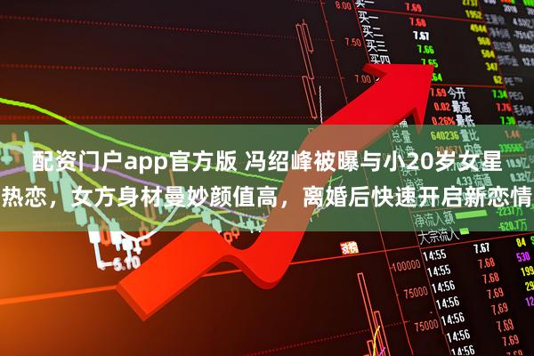 配资门户app官方版 冯绍峰被曝与小20岁女星热恋，女方身材曼妙颜值高，离婚后快速开启新恋情