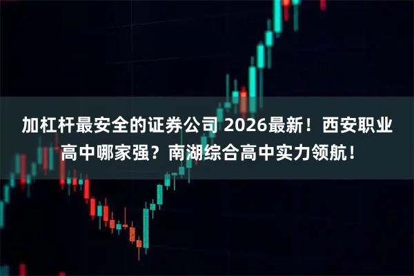 加杠杆最安全的证券公司 2026最新！西安职业高中哪家强？南湖综合高中实力领航！