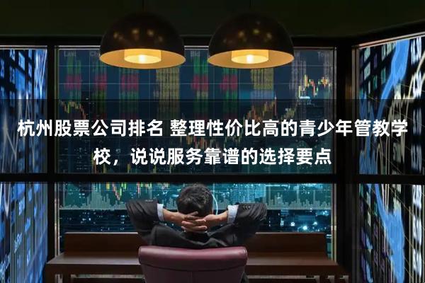 杭州股票公司排名 整理性价比高的青少年管教学校，说说服务靠谱的选择要点