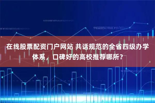 在线股票配资门户网站 共话规范的全省四级办学体系，口碑好的高校推荐哪所？