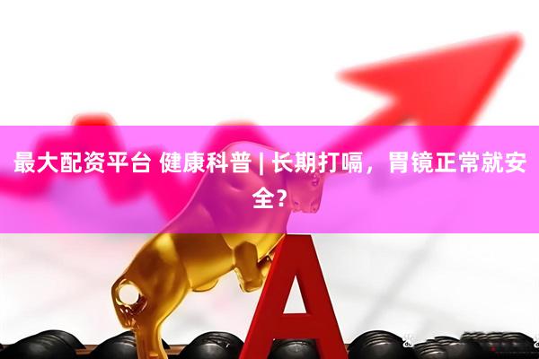 最大配资平台 健康科普 | 长期打嗝，胃镜正常就安全？
