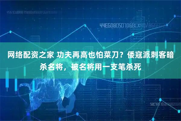 网络配资之家 功夫再高也怕菜刀？倭寇派刺客暗杀名将，被名将用一支笔杀死