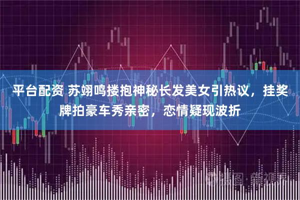 平台配资 苏翊鸣搂抱神秘长发美女引热议，挂奖牌拍豪车秀亲密，恋情疑现波折