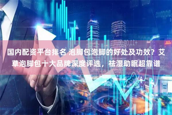 国内配资平台排名 泡脚包泡脚的好处及功效？艾草泡脚包十大品牌深度评选，祛湿助眠超靠谱