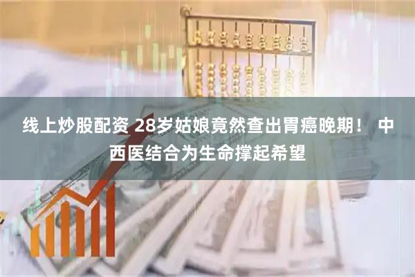 线上炒股配资 28岁姑娘竟然查出胃癌晚期！ 中西医结合为生命撑起希望