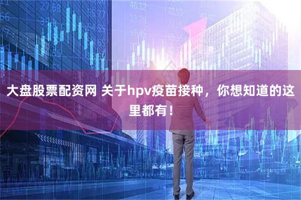 大盘股票配资网 关于hpv疫苗接种，你想知道的这里都有！
