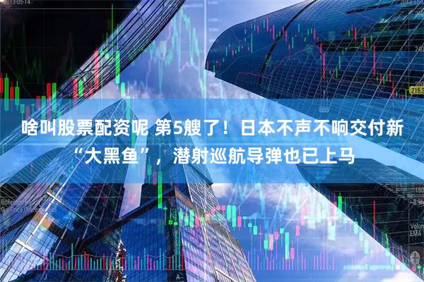 啥叫股票配资呢 第5艘了！日本不声不响交付新“大黑鱼”，潜射巡航导弹也已上马