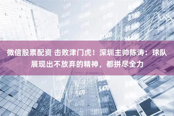 微信股票配资 击败津门虎！深圳主帅陈涛：球队展现出不放弃的精神，都拼尽全力