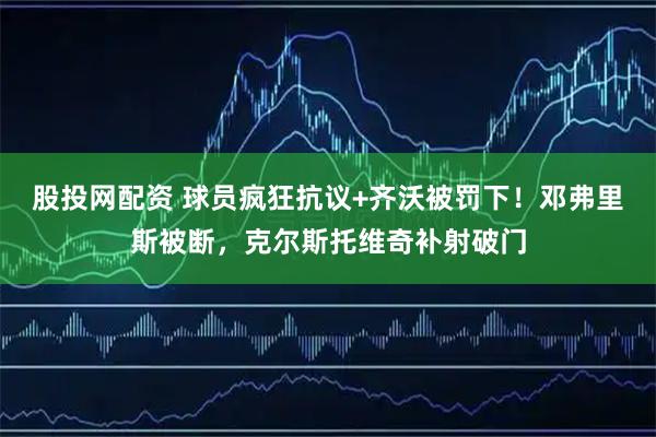 股投网配资 球员疯狂抗议+齐沃被罚下！邓弗里斯被断，克尔斯托维奇补射破门