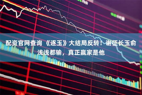 配资官网查询 《逐玉》大结局反转！谢征长玉俞浅浅都输，真正赢家是他