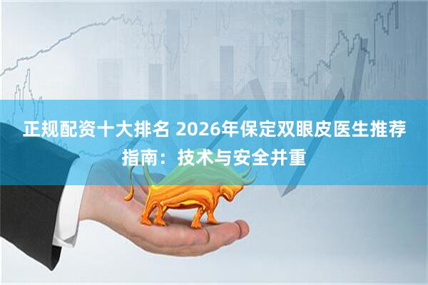 正规配资十大排名 2026年保定双眼皮医生推荐指南：技术与安全并重