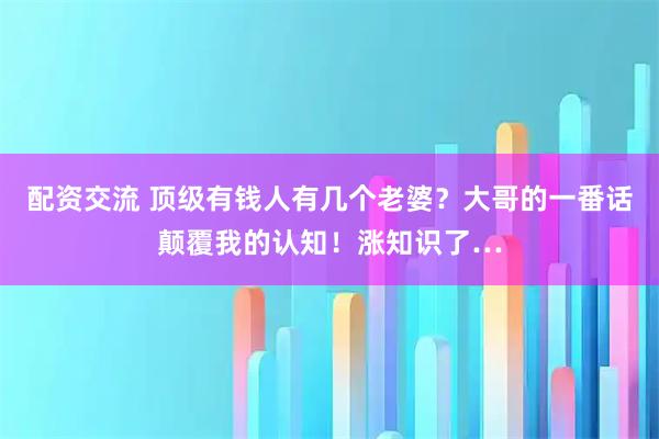 配资交流 顶级有钱人有几个老婆？大哥的一番话颠覆我的认知！涨知识了…