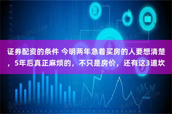 证券配资的条件 今明两年急着买房的人要想清楚，5年后真正麻烦的，不只是房价，还有这3道坎