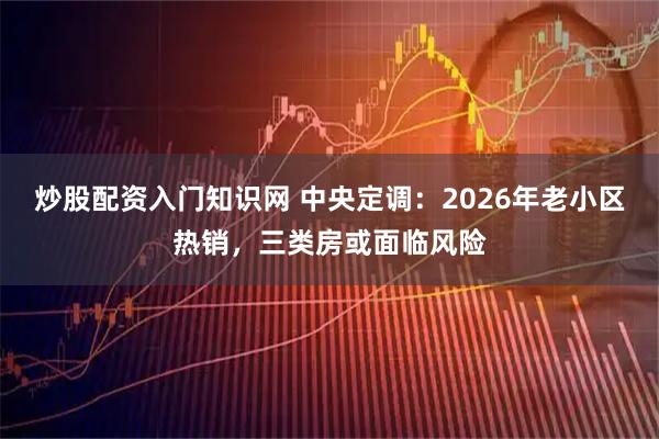 炒股配资入门知识网 中央定调：2026年老小区热销，三类房或面临风险